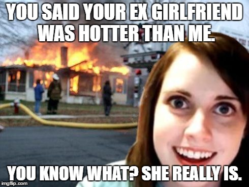 Disaster Overly Attached Girlfriend | YOU SAID YOUR EX GIRLFRIEND WAS HOTTER THAN ME. YOU KNOW WHAT? SHE REALLY IS. | image tagged in disaster overly attached girlfriend | made w/ Imgflip meme maker