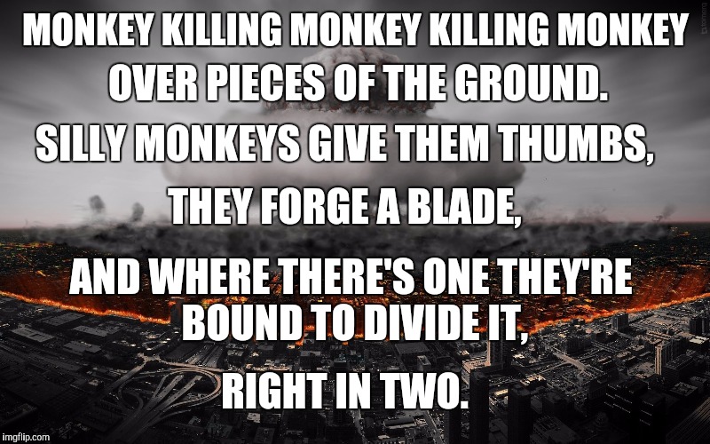 Don't these talking monkeys know that Eden has enough to go around? | OVER PIECES OF THE GROUND. MONKEY KILLING MONKEY KILLING MONKEY; SILLY MONKEYS GIVE THEM THUMBS, THEY FORGE A BLADE, AND WHERE THERE'S ONE
THEY'RE BOUND TO DIVIDE IT, RIGHT IN TWO. | image tagged in memes,tool,war | made w/ Imgflip meme maker