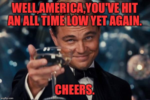 Leonardo Dicaprio Cheers | WELL,AMERICA,YOU'VE HIT AN ALL TIME LOW YET AGAIN. CHEERS. | image tagged in memes,leonardo dicaprio cheers | made w/ Imgflip meme maker