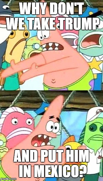 Put It Somewhere Else Patrick Meme | WHY DON'T WE TAKE TRUMP; AND PUT HIM IN MEXICO? | image tagged in memes,put it somewhere else patrick | made w/ Imgflip meme maker