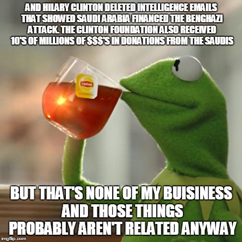 But That's None Of My Business Meme | AND HILARY CLINTON DELETED INTELLIGENCE EMAILS THAT SHOWED SAUDI ARABIA FINANCED THE BENGHAZI ATTACK. THE CLINTON FOUNDATION ALSO RECEIVED 1 | image tagged in memes,but thats none of my business,kermit the frog | made w/ Imgflip meme maker