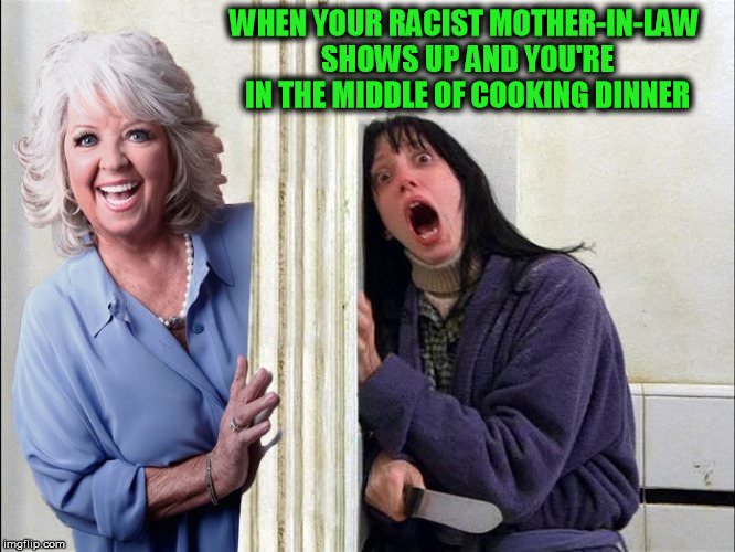 WHEN YOUR RACIST MOTHER-IN-LAW SHOWS UP AND YOU'RE IN THE MIDDLE OF COOKING DINNER | image tagged in the shining,shining,paula deen,racist,mother-in-law jokes,bitch | made w/ Imgflip meme maker