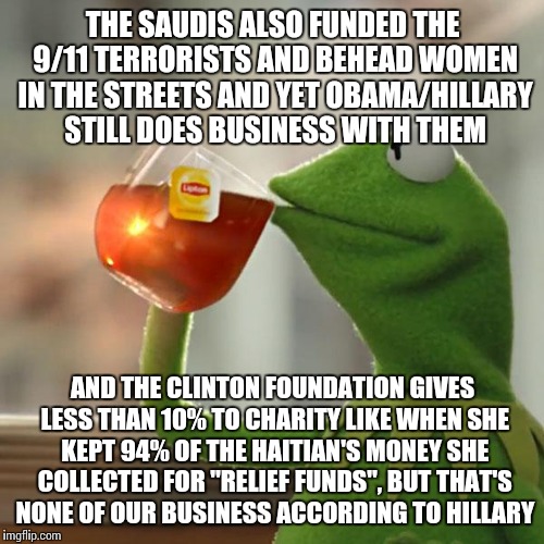 But That's None Of My Business Meme | THE SAUDIS ALSO FUNDED THE 9/11 TERRORISTS AND BEHEAD WOMEN IN THE STREETS AND YET OBAMA/HILLARY STILL DOES BUSINESS WITH THEM AND THE CLINT | image tagged in memes,but thats none of my business,kermit the frog | made w/ Imgflip meme maker