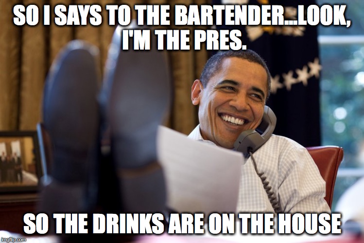 Election 2016- The president now | SO I SAYS TO THE BARTENDER...LOOK, I'M THE PRES. SO THE DRINKS ARE ON THE HOUSE | image tagged in barack obama,the boss,white house | made w/ Imgflip meme maker