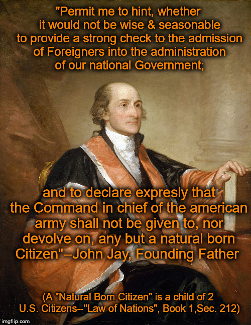 Not all Americans are "Natural Born". | "Permit me to hint, whether it would not be wise & seasonable to provide a strong check to the admission of Foreigners into the administration of our national Government;; and to declare expresly that the Command in chief of the american army shall not be given to, nor devolve on, any but a natural born Citizen"--John Jay, Founding Father; (A "Natural Born Citizen" is a child of 2 U.S. Citizens--"Law of Nations", Book 1,Sec. 212) | image tagged in memes,political,quotes,founding fathers,natural,citizens | made w/ Imgflip meme maker