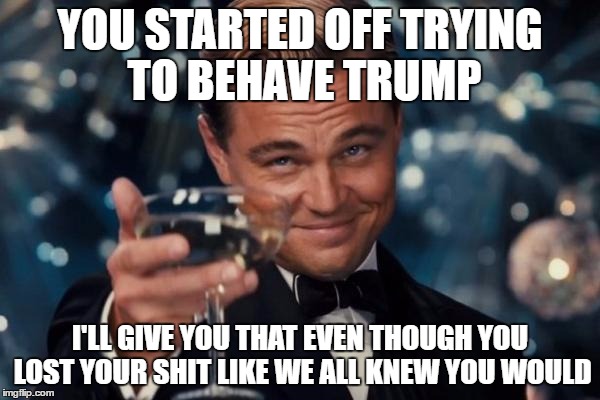 Leonardo Dicaprio Cheers | YOU STARTED OFF TRYING TO BEHAVE TRUMP; I'LL GIVE YOU THAT EVEN THOUGH YOU LOST YOUR SHIT LIKE WE ALL KNEW YOU WOULD | image tagged in memes,leonardo dicaprio cheers | made w/ Imgflip meme maker