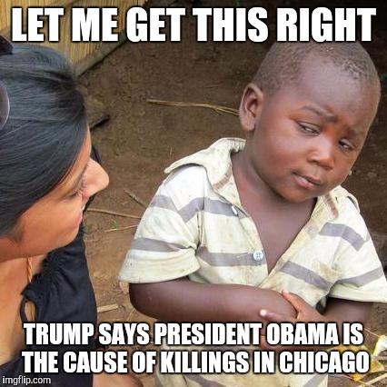 Third World Skeptical Kid | LET ME GET THIS RIGHT; TRUMP SAYS PRESIDENT OBAMA IS THE CAUSE OF KILLINGS IN CHICAGO | image tagged in memes,third world skeptical kid | made w/ Imgflip meme maker