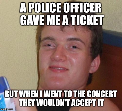 10 Guy Meme | A POLICE OFFICER GAVE ME A TICKET; BUT WHEN I WENT TO THE CONCERT THEY WOULDN'T ACCEPT IT | image tagged in memes,10 guy | made w/ Imgflip meme maker