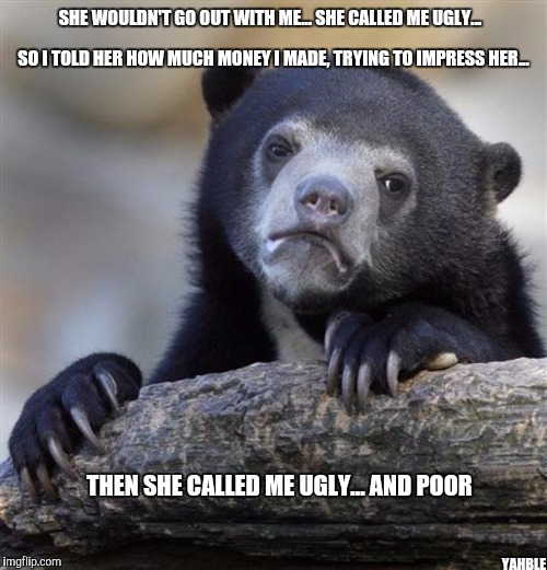 sad bear | SHE WOULDN'T GO OUT WITH ME... SHE CALLED ME UGLY... SO I TOLD HER HOW MUCH MONEY I MADE, TRYING TO IMPRESS HER... THEN SHE CALLED ME UGLY... AND POOR; YAHBLE | image tagged in sad bear | made w/ Imgflip meme maker