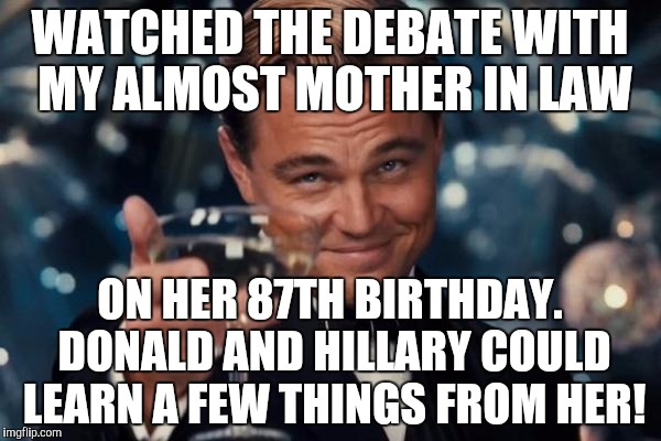 Leonardo Dicaprio Cheers Meme | WATCHED THE DEBATE WITH MY ALMOST MOTHER IN LAW; ON HER 87TH BIRTHDAY. DONALD AND HILLARY COULD LEARN A FEW THINGS FROM HER! | image tagged in memes,leonardo dicaprio cheers | made w/ Imgflip meme maker