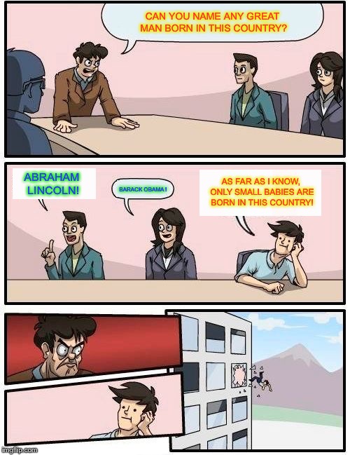 Boardroom Meeting Suggestion | CAN YOU NAME ANY GREAT MAN BORN IN THIS COUNTRY? ABRAHAM LINCOLN! AS FAR AS I KNOW, ONLY SMALL BABIES ARE BORN IN THIS COUNTRY! BARACK OBAMA ! | image tagged in memes,boardroom meeting suggestion | made w/ Imgflip meme maker
