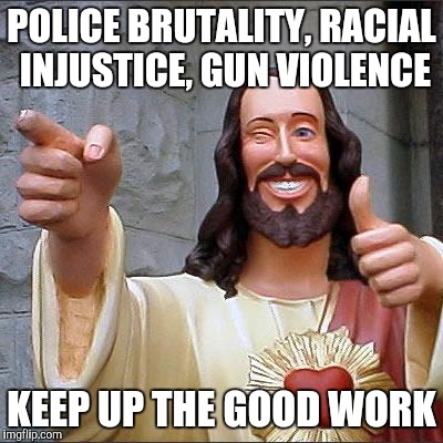 Buddy Christ | POLICE BRUTALITY, RACIAL INJUSTICE, GUN VIOLENCE; KEEP UP THE GOOD WORK | image tagged in memes,buddy christ | made w/ Imgflip meme maker