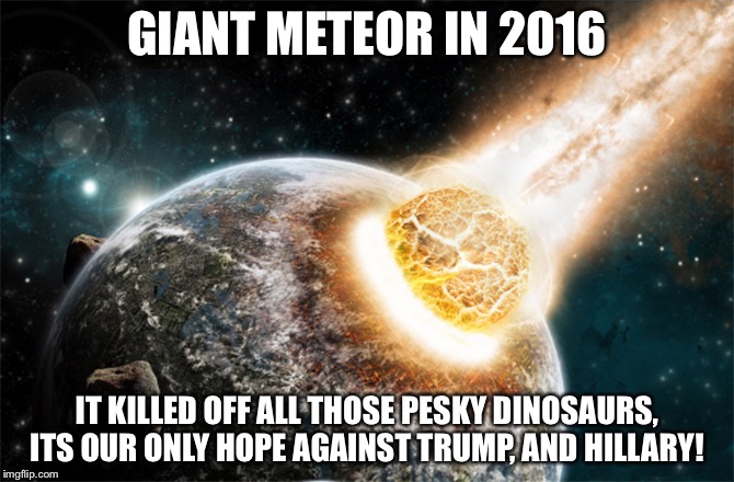 Meteor | GIANT METEOR IN 2016; IT KILLED OFF ALL THOSE PESKY DINOSAURS, ITS OUR ONLY HOPE AGAINST TRUMP, AND HILLARY! | image tagged in meteor | made w/ Imgflip meme maker