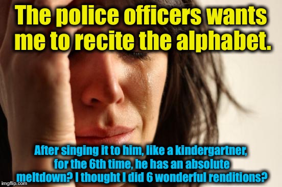 I was pulled over last evening and a sobriety test was attempted. I know my rights, I walked, the cop was relieved of duty! :) | The police officers wants me to recite the alphabet. After singing it to him, like a kindergartner, for the 6th time, he has an absolute meltdown? I thought I did 6 wonderful renditions? | image tagged in memes,first world problems,evilmandoevil,epic battle,i win,full retard | made w/ Imgflip meme maker