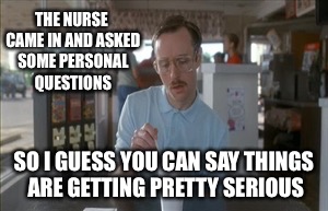 So I Guess You Can Say Things Are Getting Pretty Serious Meme | THE NURSE CAME IN AND ASKED SOME PERSONAL QUESTIONS; SO I GUESS YOU CAN SAY THINGS ARE GETTING PRETTY SERIOUS | image tagged in memes,so i guess you can say things are getting pretty serious | made w/ Imgflip meme maker