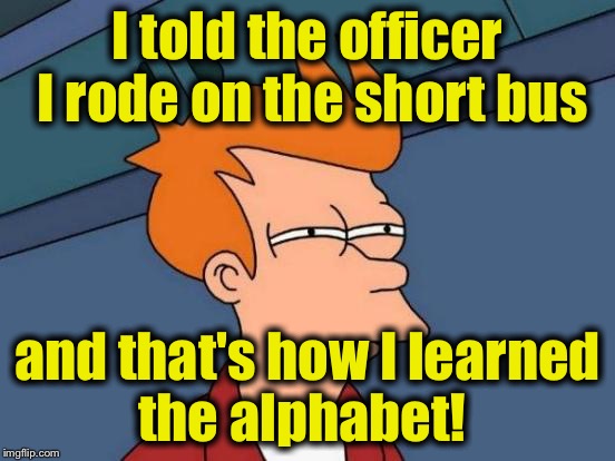 Futurama Fry Meme | I told the officer I rode on the short bus and that's how I learned the alphabet! | image tagged in memes,futurama fry | made w/ Imgflip meme maker