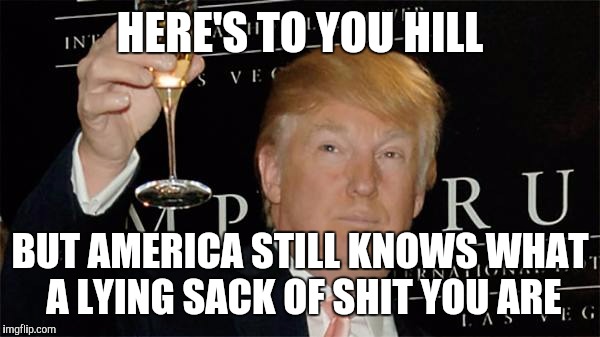Donald Trump Cheers | HERE'S TO YOU HILL; BUT AMERICA STILL KNOWS WHAT A LYING SACK OF SHIT YOU ARE | image tagged in donald trump cheers | made w/ Imgflip meme maker