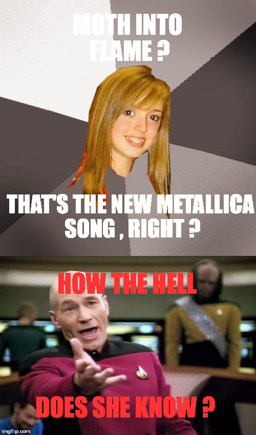 A girl from school just told me about it . | MOTH INTO FLAME ? THAT'S THE NEW METALLICA SONG , RIGHT ? HOW THE HELL; DOES SHE KNOW ? | image tagged in captain picard,metallica,musically oblivious 8th grader | made w/ Imgflip meme maker