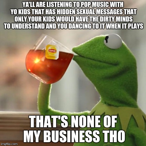 But That's None Of My Business | YA'LL ARE LISTENING TO POP MUSIC WITH YO KIDS THAT HAS HIDDEN SEXUAL MESSAGES THAT ONLY YOUR KIDS WOULD HAVE THE DIRTY MINDS TO UNDERSTAND AND YOU DANCING TO IT WHEN IT PLAYS; THAT'S NONE OF MY BUSINESS THO | image tagged in memes,but thats none of my business,kermit the frog | made w/ Imgflip meme maker