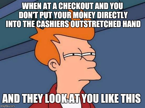 Futurama Fry | WHEN AT A CHECKOUT AND YOU DON'T PUT YOUR MONEY DIRECTLY INTO THE CASHIERS OUTSTRETCHED HAND; AND THEY LOOK AT YOU LIKE THIS | image tagged in memes,futurama fry | made w/ Imgflip meme maker