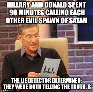 Maury Lie Detector Meme | HILLARY AND DONALD SPENT 90 MINUTES CALLING EACH OTHER EVIL SPAWN OF SATAN; THE LIE DETECTOR DETERMINED: THEY WERE BOTH TELLING THE TRUTH. S | image tagged in memes,maury lie detector | made w/ Imgflip meme maker