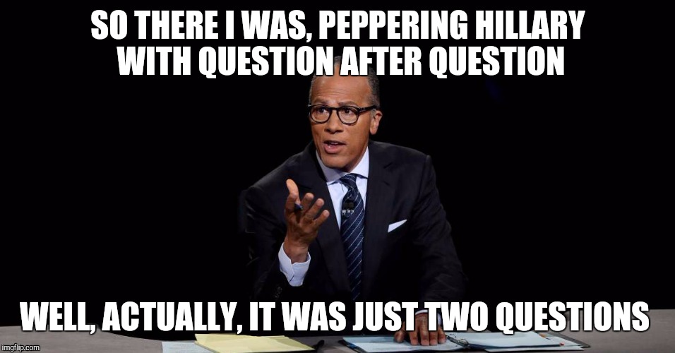 lester holt | SO THERE I WAS, PEPPERING HILLARY WITH QUESTION AFTER QUESTION; WELL, ACTUALLY, IT WAS JUST TWO QUESTIONS | image tagged in lester holt | made w/ Imgflip meme maker