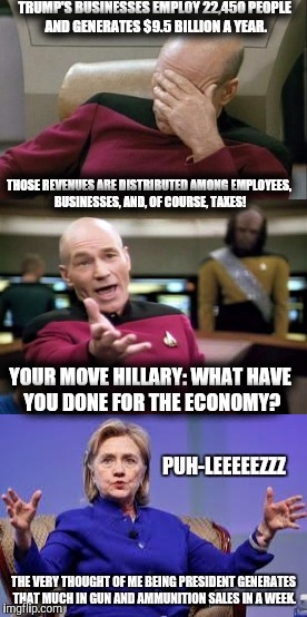 Thanks to StraightWhiteGuy for the original idea. | TRUMP'S BUSINESSES EMPLOY 22,450 PEOPLE AND GENERATES $9.5 BILLION A YEAR. THOSE REVENUES ARE DISTRIBUTED AMONG EMPLOYEES, BUSINESSES, AND, OF COURSE, TAXES! YOUR MOVE HILLARY: WHAT HAVE YOU DONE FOR THE ECONOMY? | image tagged in picard wtf and facepalm combined,hillary clinton,donald trump | made w/ Imgflip meme maker