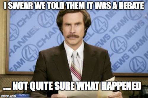 Ron Burgundy Meme | I SWEAR WE TOLD THEM IT WAS A DEBATE; .... NOT QUITE SURE WHAT HAPPENED | image tagged in memes,ron burgundy | made w/ Imgflip meme maker