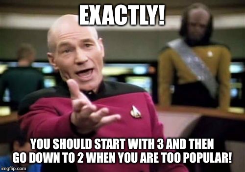 Picard Wtf Meme | EXACTLY! YOU SHOULD START WITH 3 AND THEN GO DOWN TO 2 WHEN YOU ARE TOO POPULAR! | image tagged in memes,picard wtf | made w/ Imgflip meme maker