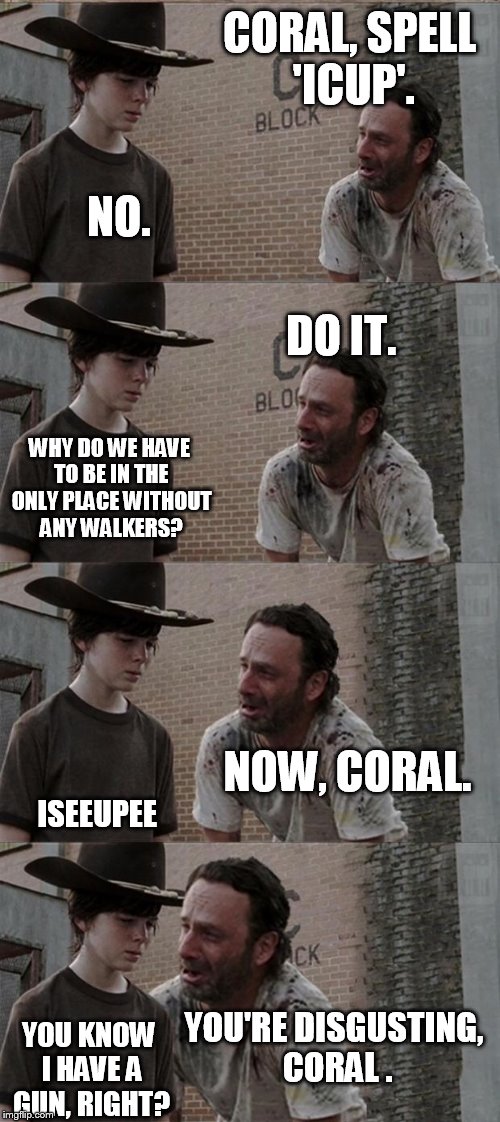 Rick and Carl Long Meme | CORAL, SPELL 'ICUP'. NO. DO IT. WHY DO WE HAVE TO BE IN THE ONLY PLACE WITHOUT ANY WALKERS? NOW, CORAL. ISEEUPEE; YOU'RE DISGUSTING, CORAL . YOU KNOW I HAVE A GUN, RIGHT? | image tagged in memes,rick and carl long,the walking dead | made w/ Imgflip meme maker