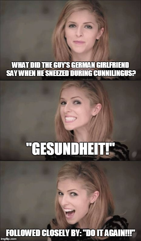 postmodern Anna #11 (thanks to MamaTriedRob for inspiration)  | WHAT DID THE GUY'S GERMAN GIRLFRIEND SAY WHEN HE SNEEZED DURING CUNNILINGUS? "GESUNDHEIT!"; FOLLOWED CLOSELY BY: "DO IT AGAIN!!!" | image tagged in memes,bad pun anna kendrick | made w/ Imgflip meme maker