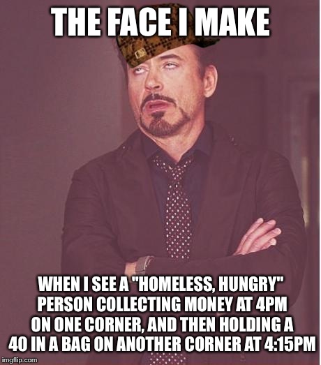 Face You Make Robert Downey Jr | THE FACE I MAKE; WHEN I SEE A "HOMELESS, HUNGRY" PERSON COLLECTING MONEY AT 4PM ON ONE CORNER, AND THEN HOLDING A 40 IN A BAG ON ANOTHER CORNER AT 4:15PM | image tagged in memes,face you make robert downey jr,scumbag | made w/ Imgflip meme maker