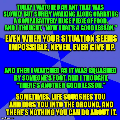 Blank Blue Background Meme | TODAY I WATCHED AN ANT THAT WAS SLOWLY BUT SURELY WALKING ALONG CARRYING A COMPARATIVELY HUGE PIECE OF FOOD. AND I THOUGHT, "NOW THAT'S A GOOD LESSON."; EVEN WHEN YOUR SITUATION SEEMS IMPOSSIBLE, NEVER, EVER GIVE UP. AND THEN I WATCHED AS IT WAS SQUASHED BY SOMEONE'S FOOT. AND I THOUGHT, "THERE'S ANOTHER GOOD LESSON."; SOMETIMES, LIFE SQUASHES YOU AND DIGS YOU INTO THE GROUND, AND THERE'S NOTHING YOU CAN DO ABOUT IT. | image tagged in memes,blank,life lessons | made w/ Imgflip meme maker