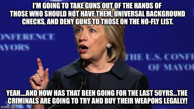 hillary clinton lying democrat liberal | I'M GOING TO TAKE GUNS OUT OF THE HANDS OF THOSE WHO SHOULD NOT HAVE THEM, UNIVERSAL BACKGROUND CHECKS, AND DENY GUNS TO THOSE ON THE NO-FLY LIST. YEAH....AND HOW HAS THAT BEEN GOING FOR THE LAST 50YRS...THE CRIMINALS ARE GOING TO TRY AND BUY THEIR WEAPONS LEGALLY! | image tagged in hillary clinton lying democrat liberal | made w/ Imgflip meme maker