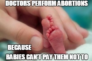 Abortion | DOCTORS PERFORM ABORTIONS; BECAUSE; BABIES CAN'T PAY THEM NOT TO | image tagged in unborn,abortion,babies,infant,murder | made w/ Imgflip meme maker