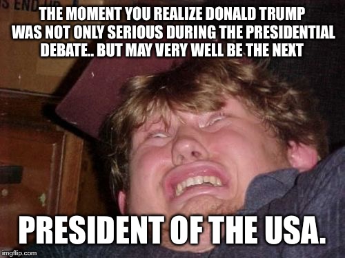 WTF Meme | THE MOMENT YOU REALIZE DONALD TRUMP WAS NOT ONLY SERIOUS DURING THE PRESIDENTIAL DEBATE.. BUT MAY VERY WELL BE THE NEXT; PRESIDENT OF THE USA. | image tagged in memes,wtf | made w/ Imgflip meme maker