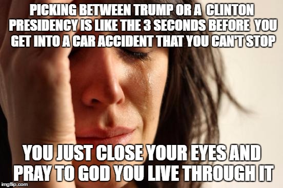 God help us. | PICKING BETWEEN TRUMP OR A  CLINTON PRESIDENCY IS LIKE THE 3 SECONDS BEFORE 
YOU GET INTO A CAR ACCIDENT THAT YOU CAN'T STOP; YOU JUST CLOSE YOUR EYES AND PRAY TO GOD YOU LIVE THROUGH IT | image tagged in memes,first world problemd,trump,clinton | made w/ Imgflip meme maker