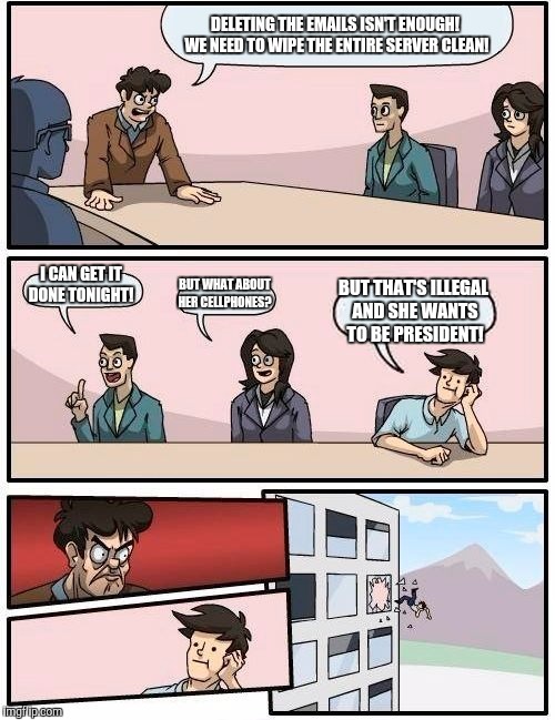 Boardroom Meeting Suggestion Meme | DELETING THE EMAILS ISN'T ENOUGH! WE NEED TO WIPE THE ENTIRE SERVER CLEAN! I CAN GET IT DONE TONIGHT! BUT WHAT ABOUT HER CELLPHONES? BUT THAT'S ILLEGAL AND SHE WANTS TO BE PRESIDENT! | image tagged in memes,boardroom meeting suggestion | made w/ Imgflip meme maker