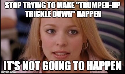 stop trying to make X happen | STOP TRYING TO MAKE "TRUMPED-UP TRICKLE DOWN" HAPPEN; IT'S NOT GOING TO HAPPEN | image tagged in stop trying to make x happen | made w/ Imgflip meme maker