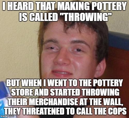 I just don't understand what I was doing wrong. | I HEARD THAT MAKING POTTERY IS CALLED "THROWING"; BUT WHEN I WENT TO THE POTTERY STORE AND STARTED THROWING THEIR MERCHANDISE AT THE WALL, THEY THREATENED TO CALL THE COPS | image tagged in memes,10 guy,pottery | made w/ Imgflip meme maker