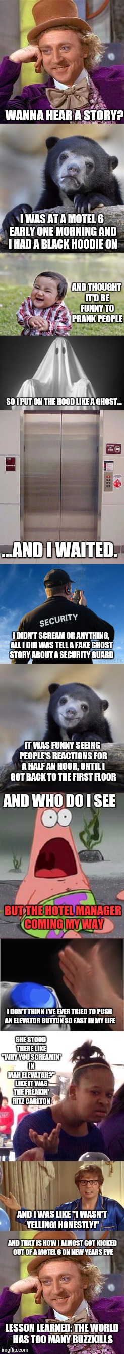 True story, I even trued to apologize for any trouble and was denied! |  WANNA HEAR A STORY? I WAS AT A MOTEL 6 EARLY ONE MORNING AND I HAD A BLACK HOODIE ON; AND THOUGHT IT'D BE FUNNY TO PRANK PEOPLE; SO I PUT ON THE HOOD LIKE A GHOST... ...AND I WAITED. I DIDN'T SCREAM OR ANYTHING, ALL I DID WAS TELL A FAKE GHOST STORY ABOUT A SECURITY GUARD; IT WAS FUNNY SEEING PEOPLE'S REACTIONS FOR A HALF AN HOUR, UNTIL I GOT BACK TO THE FIRST FLOOR; AND WHO DO I SEE; BUT THE HOTEL MANAGER COMING MY WAY; I DON'T THINK I'VE EVER TRIED TO PUSH AN ELEVATOR BUTTON SO FAST IN MY LIFE; SHE STOOD THERE LIKE "WHY YOU SCREAMIN' IN MAH ELEVATAH?" LIKE IT WAS THE FREAKIN' RITZ CARLTON; AND I WAS LIKE "I WASN'T YELLING! HONESTLY!"; AND THAT IS HOW I ALMOST GOT KICKED OUT OF A MOTEL 6 ON NEW YEARS EVE; LESSON LEARNED: THE WORLD HAS TOO MANY BUZZKILLS | image tagged in creepy condescending wonka,confession bear,evil toddler,suprised patrick,black girl wat,austin powers honestly | made w/ Imgflip meme maker
