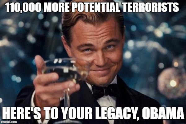 Leonardo Dicaprio Cheers | 110,000 MORE POTENTIAL TERRORISTS; HERE'S TO YOUR LEGACY, OBAMA | image tagged in memes,leonardo dicaprio cheers | made w/ Imgflip meme maker