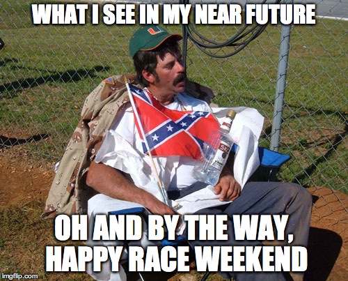 drunk race fan | WHAT I SEE IN MY NEAR FUTURE; OH AND BY THE WAY, HAPPY RACE WEEKEND | image tagged in drunk race fan | made w/ Imgflip meme maker