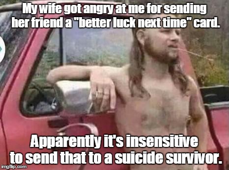okie red neck hates isis jehadie biatches | My wife got angry at me for sending her friend a "better luck next time" card. Apparently it's insensitive to send that to a suicide survivor. | image tagged in okie red neck hates isis jehadie biatches | made w/ Imgflip meme maker