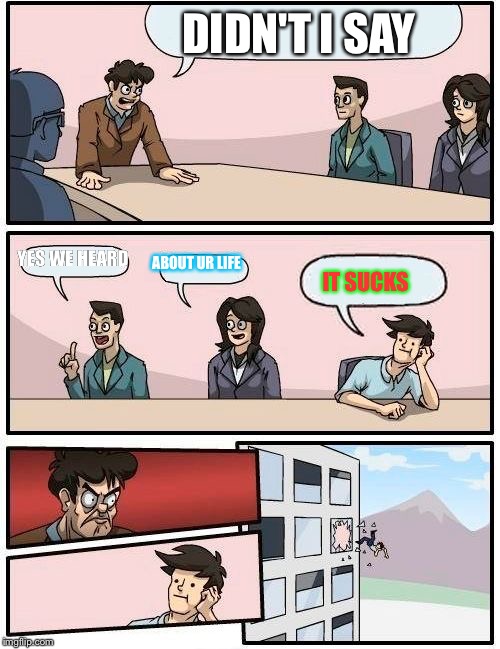 Boardroom Meeting Suggestion | DIDN'T I SAY; YES WE HEARD; ABOUT UR LIFE; IT SUCKS | image tagged in memes,boardroom meeting suggestion | made w/ Imgflip meme maker