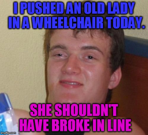 10 Guy Meme | I PUSHED AN OLD LADY  IN A WHEELCHAIR TODAY. SHE SHOULDN'T HAVE BROKE IN LINE | image tagged in memes,10 guy | made w/ Imgflip meme maker