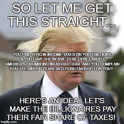 Donald Trump | SO LET ME GET THIS STRAIGHT... YOU PAID ZERO IN INCOME TAXES ON YOUR BILLIONS & YOU HAVE THE NERVE TO BE UPSET ABOUT AMERICA'S CRUMBLING INFASTRUCTURE AND YOU COMPLAIN THAT THE AIRPORTS ARE NOT POSH ENOUGH FOR YOU? HERE'S AN IDEA...LET'S MAKE THE BILLIONAIRES PAY THEIR FAIR SHARE OF TAXES! | image tagged in donald trump | made w/ Imgflip meme maker