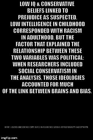 Black Background | HTTP://WWW.LIVESCIENCE.COM/18132-INTELLIGENCE-SOCIAL-CONSERVATISM-RACISM.HTML; LOW IQ & CONSERVATIVE BELIEFS LINKED TO PREJUDICE AS SUSPECTED, LOW INTELLIGENCE IN CHILDHOOD CORRESPONDED WITH RACISM IN ADULTHOOD. BUT THE FACTOR THAT EXPLAINED THE RELATIONSHIP BETWEEN THESE TWO VARIABLES WAS POLITICAL: WHEN RESEARCHERS INCLUDED SOCIAL CONSERVATISM IN THE ANALYSIS, THOSE IDEOLOGIES ACCOUNTED FOR MUCH OF THE LINK BETWEEN BRAINS AND BIAS. | image tagged in black background | made w/ Imgflip meme maker