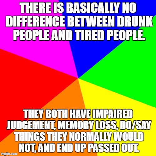 Blank Colored Background | THERE IS BASICALLY NO DIFFERENCE BETWEEN DRUNK PEOPLE AND TIRED PEOPLE. THEY BOTH HAVE IMPAIRED JUDGEMENT, MEMORY LOSS, DO/SAY THINGS THEY NORMALLY WOULD NOT, AND END UP PASSED OUT. | image tagged in memes,blank colored background | made w/ Imgflip meme maker