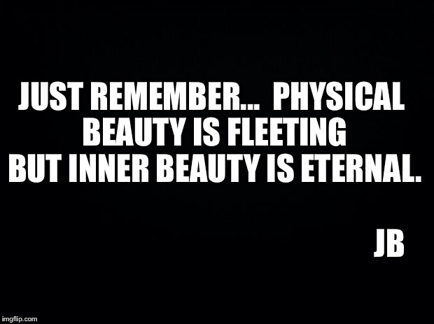 Black background | JUST REMEMBER... 
PHYSICAL BEAUTY IS FLEETING BUT INNER BEAUTY IS ETERNAL. JB | image tagged in black background | made w/ Imgflip meme maker